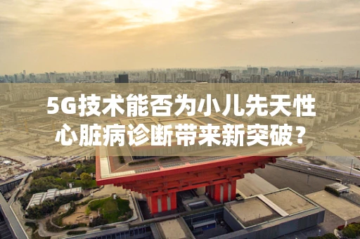 5G技术能否为小儿先天性心脏病诊断带来新突破？