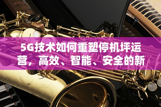 5G技术如何重塑停机坪运营，高效、智能、安全的新时代？