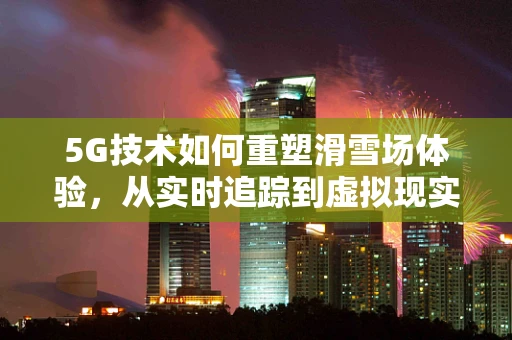 5G技术如何重塑滑雪场体验，从实时追踪到虚拟现实的飞跃？