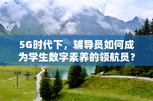 5G时代下，辅导员如何成为学生数字素养的领航员？