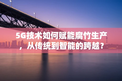5G技术如何赋能腐竹生产，从传统到智能的跨越？