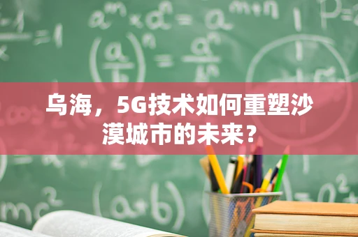 乌海，5G技术如何重塑沙漠城市的未来？