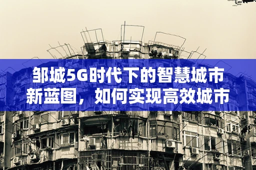 邹城5G时代下的智慧城市新蓝图，如何实现高效城市管理？