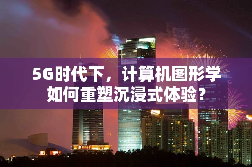 5G时代下，计算机图形学如何重塑沉浸式体验？