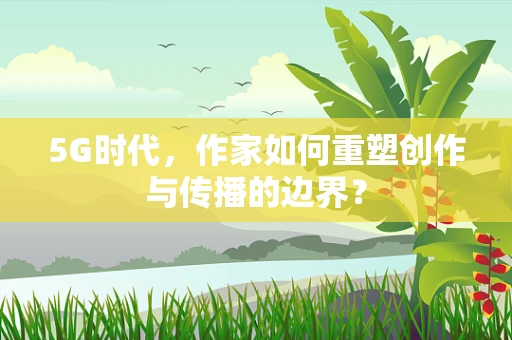 5G时代，作家如何重塑创作与传播的边界？