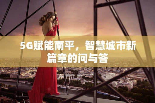 5G赋能南平，智慧城市新篇章的问与答