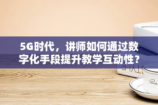 5G时代，讲师如何通过数字化手段提升教学互动性？