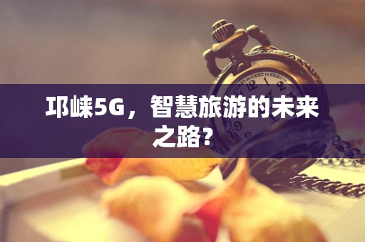 邛崃5G，智慧旅游的未来之路？