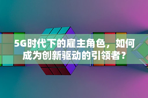 5G时代下的雇主角色，如何成为创新驱动的引领者？