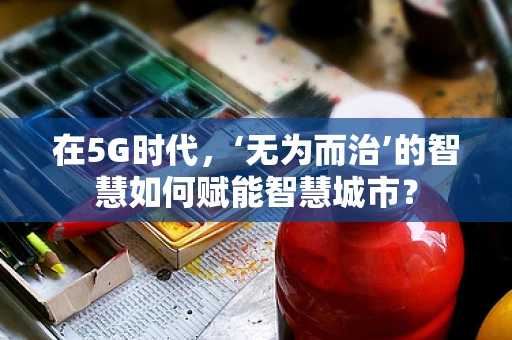 在5G时代，‘无为而治’的智慧如何赋能智慧城市？