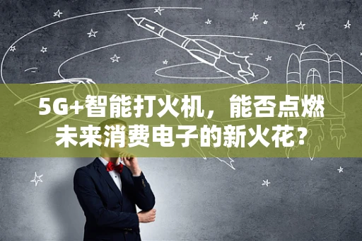 5G+智能打火机，能否点燃未来消费电子的新火花？