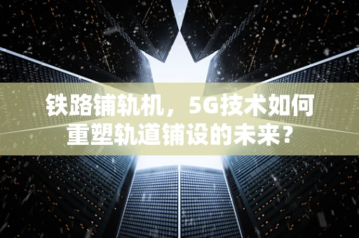 铁路铺轨机，5G技术如何重塑轨道铺设的未来？