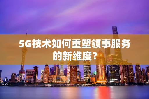 5G技术如何重塑领事服务的新维度？