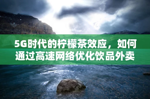 5G时代的柠檬茶效应，如何通过高速网络优化饮品外卖体验？