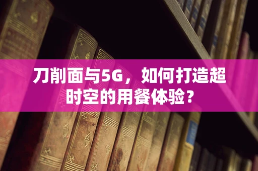 刀削面与5G，如何打造超时空的用餐体验？