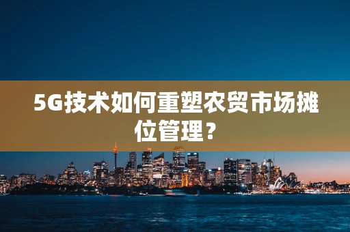 5G技术如何重塑农贸市场摊位管理？