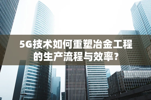 5G技术如何重塑冶金工程的生产流程与效率？