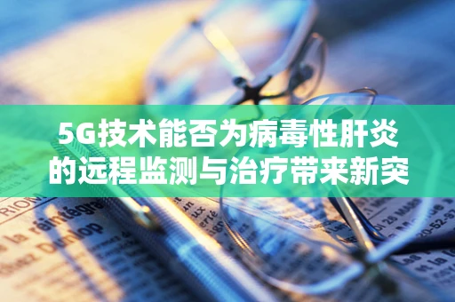 5G技术能否为病毒性肝炎的远程监测与治疗带来新突破？