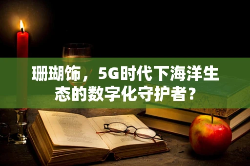 珊瑚饰，5G时代下海洋生态的数字化守护者？