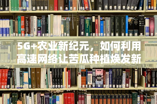 5G+农业新纪元，如何利用高速网络让苦瓜种植焕发新生？