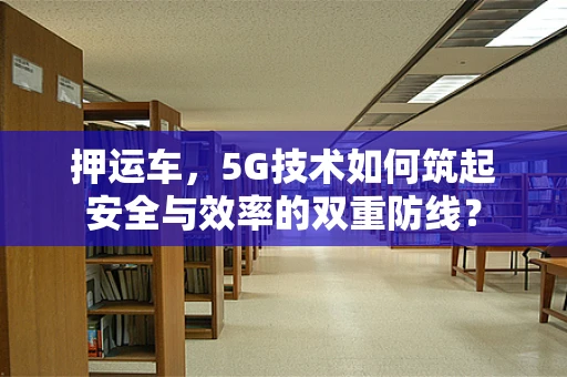 押运车，5G技术如何筑起安全与效率的双重防线？
