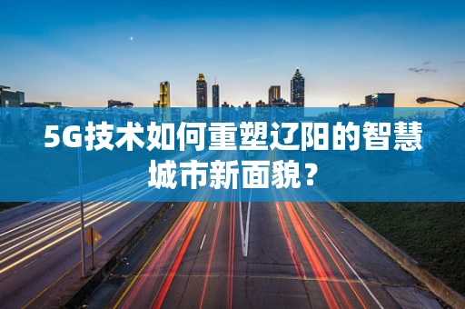 5G技术如何重塑辽阳的智慧城市新面貌？