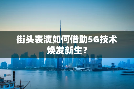 街头表演如何借助5G技术焕发新生？