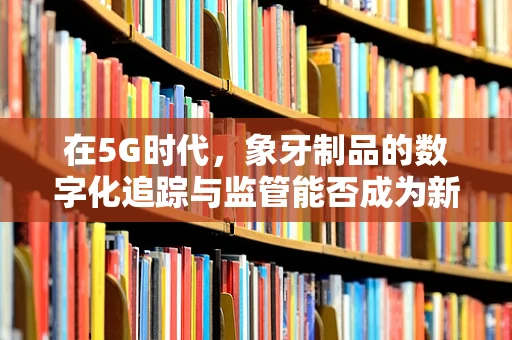 在5G时代，象牙制品的数字化追踪与监管能否成为新趋势？