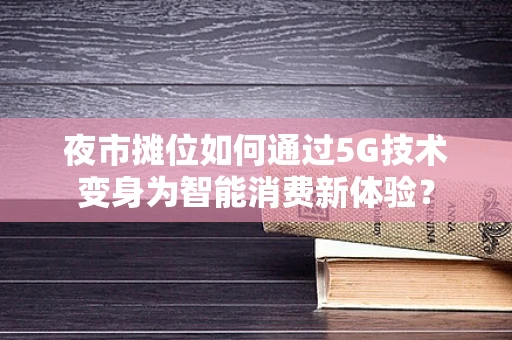夜市摊位如何通过5G技术变身为智能消费新体验？