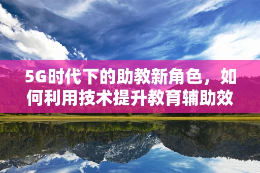 5G时代下的助教新角色，如何利用技术提升教育辅助效率？