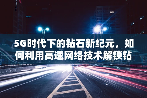5G时代下的钻石新纪元，如何利用高速网络技术解锁钻石行业的未来？