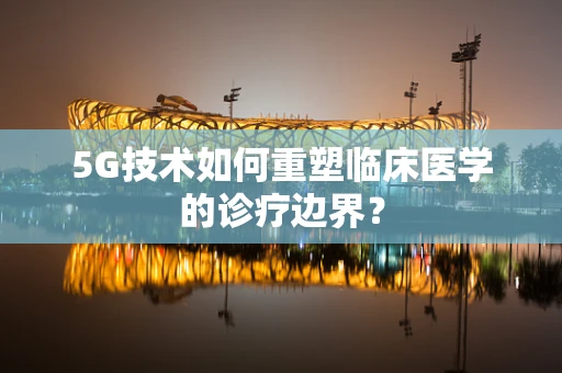 5G技术如何重塑临床医学的诊疗边界？