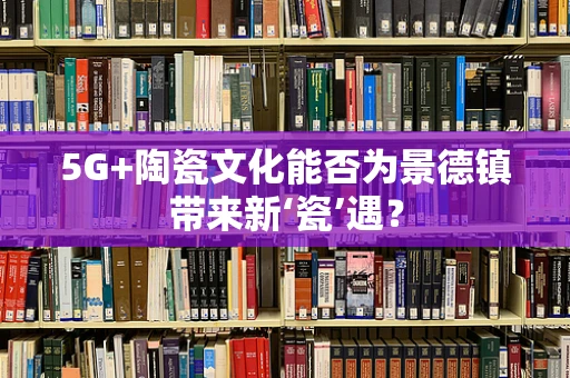 5G+陶瓷文化能否为景德镇带来新‘瓷’遇？