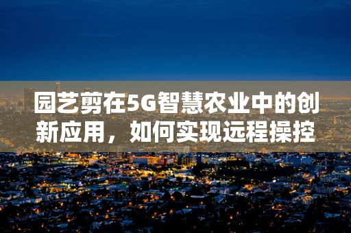 园艺剪在5G智慧农业中的创新应用，如何实现远程操控与智能剪裁？