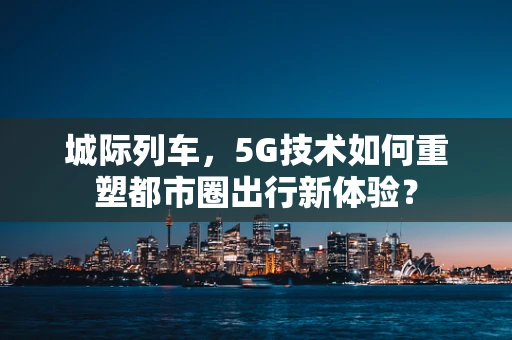 城际列车，5G技术如何重塑都市圈出行新体验？