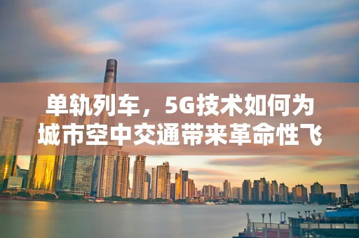 单轨列车，5G技术如何为城市空中交通带来革命性飞跃？