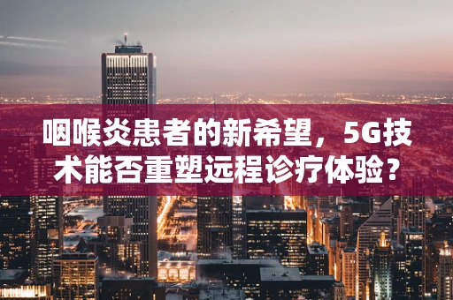 咽喉炎患者的新希望，5G技术能否重塑远程诊疗体验？