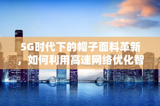 5G时代下的帽子面料革新，如何利用高速网络优化智能纺织？