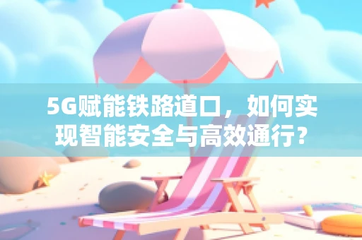 5G赋能铁路道口，如何实现智能安全与高效通行？