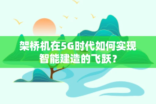架桥机在5G时代如何实现智能建造的飞跃？