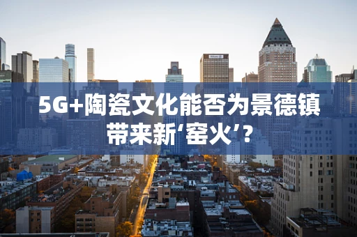 5G+陶瓷文化能否为景德镇带来新‘窑火’？