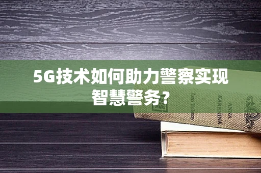 5G技术如何助力警察实现智慧警务？