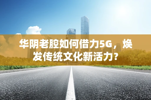华阴老腔如何借力5G，焕发传统文化新活力？