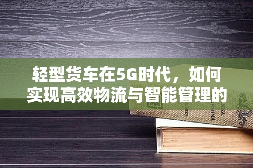 轻型货车在5G时代，如何实现高效物流与智能管理的无缝对接？
