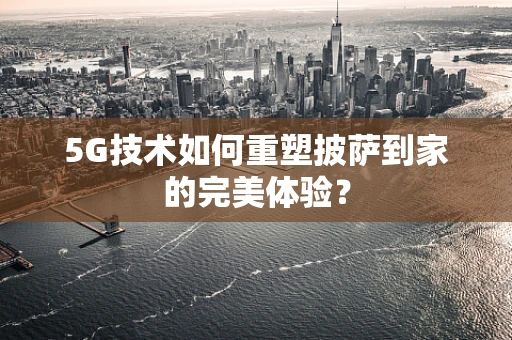 5G技术如何重塑披萨到家的完美体验？