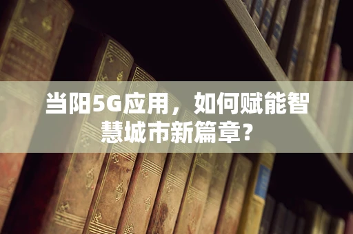 当阳5G应用，如何赋能智慧城市新篇章？