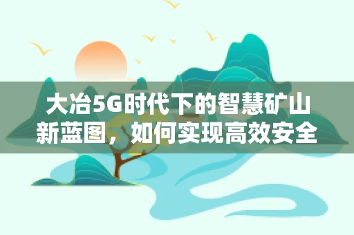 大冶5G时代下的智慧矿山新蓝图，如何实现高效安全开采？