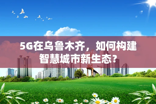 5G在乌鲁木齐，如何构建智慧城市新生态？