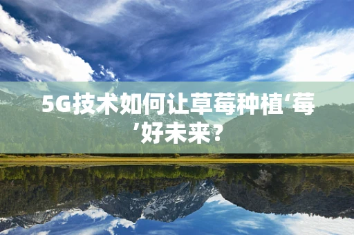 5G技术如何让草莓种植‘莓’好未来？