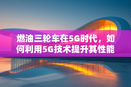 燃油三轮车在5G时代，如何利用5G技术提升其性能与用户体验？